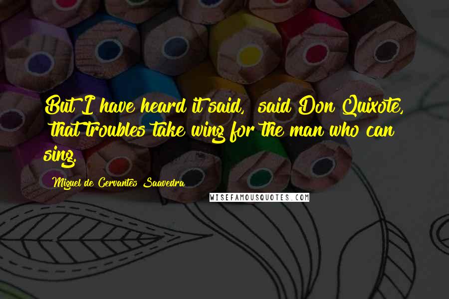 Miguel De Cervantes Saavedra Quotes: But I have heard it said," said Don Quixote, "that troubles take wing for the man who can sing.
