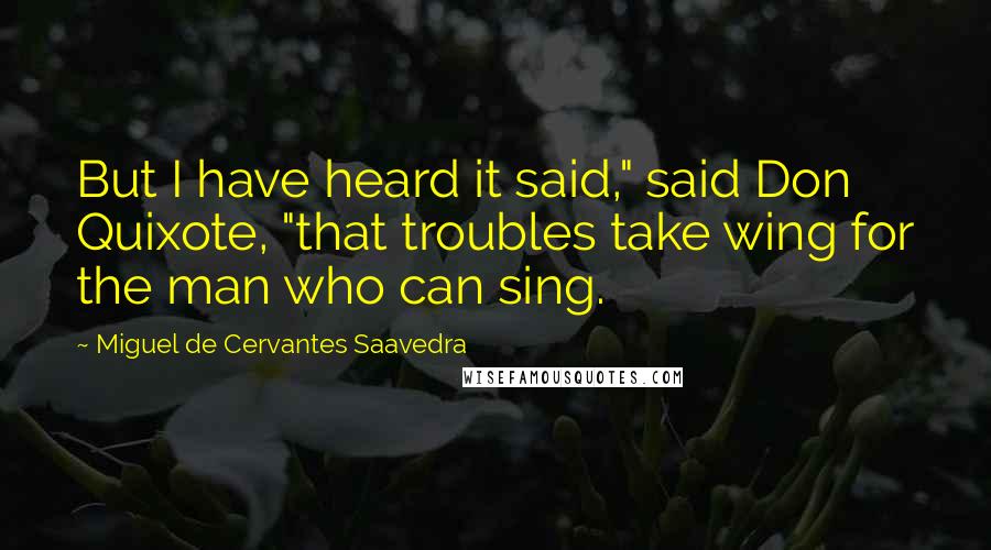 Miguel De Cervantes Saavedra Quotes: But I have heard it said," said Don Quixote, "that troubles take wing for the man who can sing.