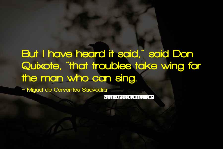 Miguel De Cervantes Saavedra Quotes: But I have heard it said," said Don Quixote, "that troubles take wing for the man who can sing.