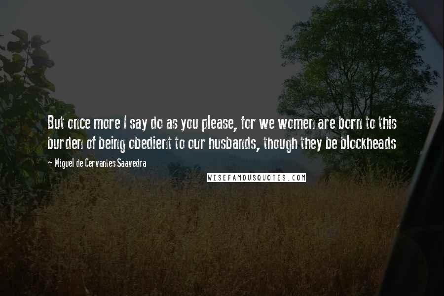 Miguel De Cervantes Saavedra Quotes: But once more I say do as you please, for we women are born to this burden of being obedient to our husbands, though they be blockheads