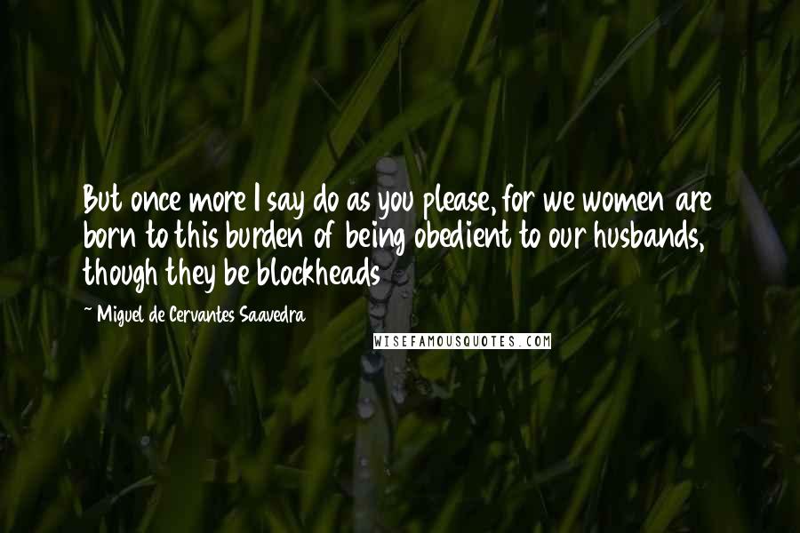 Miguel De Cervantes Saavedra Quotes: But once more I say do as you please, for we women are born to this burden of being obedient to our husbands, though they be blockheads