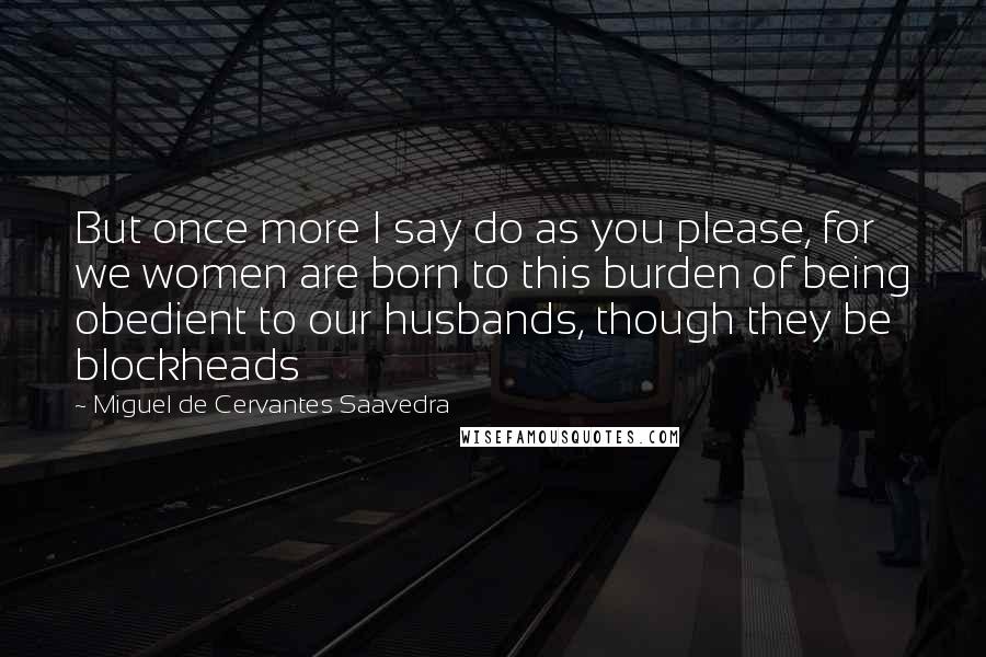 Miguel De Cervantes Saavedra Quotes: But once more I say do as you please, for we women are born to this burden of being obedient to our husbands, though they be blockheads