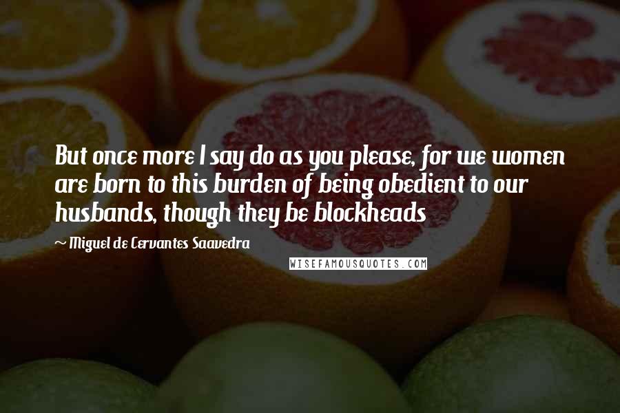 Miguel De Cervantes Saavedra Quotes: But once more I say do as you please, for we women are born to this burden of being obedient to our husbands, though they be blockheads