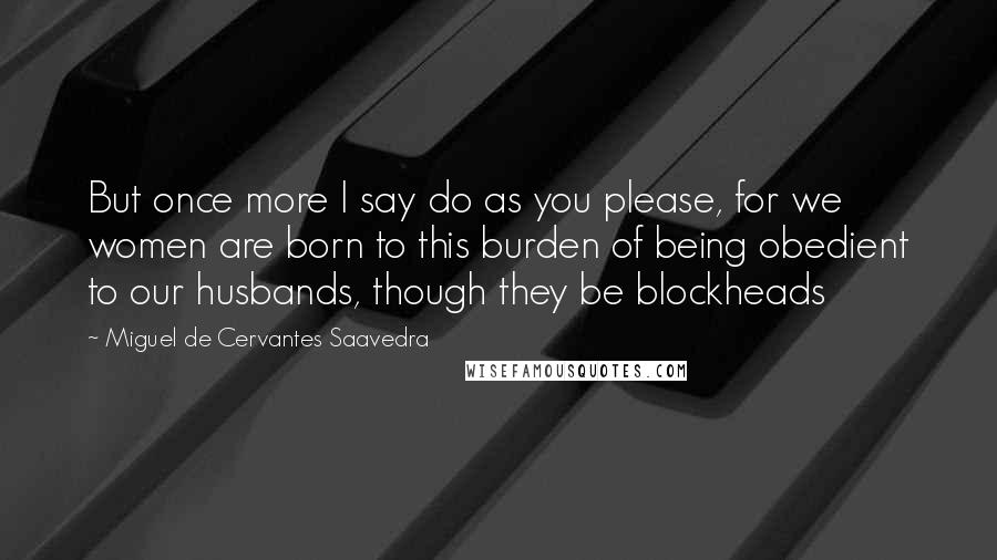 Miguel De Cervantes Saavedra Quotes: But once more I say do as you please, for we women are born to this burden of being obedient to our husbands, though they be blockheads