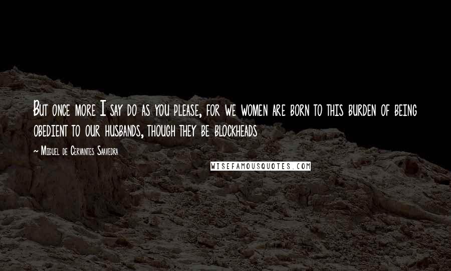 Miguel De Cervantes Saavedra Quotes: But once more I say do as you please, for we women are born to this burden of being obedient to our husbands, though they be blockheads