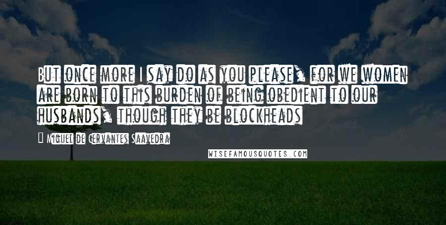 Miguel De Cervantes Saavedra Quotes: But once more I say do as you please, for we women are born to this burden of being obedient to our husbands, though they be blockheads