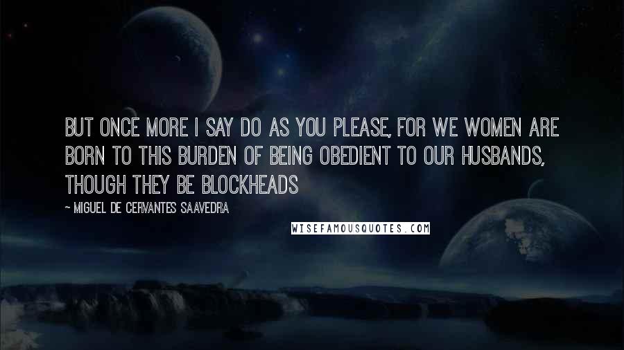 Miguel De Cervantes Saavedra Quotes: But once more I say do as you please, for we women are born to this burden of being obedient to our husbands, though they be blockheads