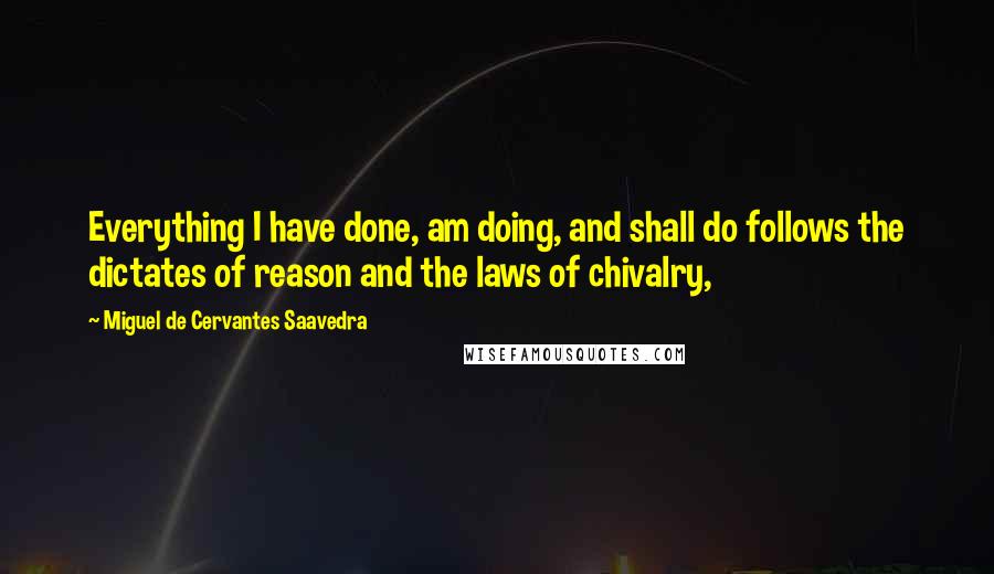 Miguel De Cervantes Saavedra Quotes: Everything I have done, am doing, and shall do follows the dictates of reason and the laws of chivalry,