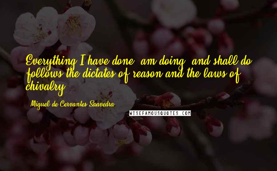 Miguel De Cervantes Saavedra Quotes: Everything I have done, am doing, and shall do follows the dictates of reason and the laws of chivalry,