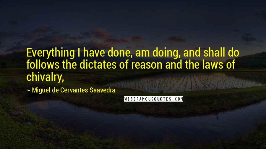 Miguel De Cervantes Saavedra Quotes: Everything I have done, am doing, and shall do follows the dictates of reason and the laws of chivalry,