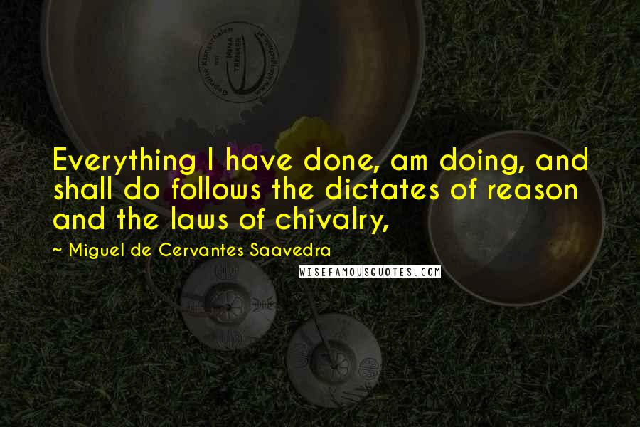 Miguel De Cervantes Saavedra Quotes: Everything I have done, am doing, and shall do follows the dictates of reason and the laws of chivalry,