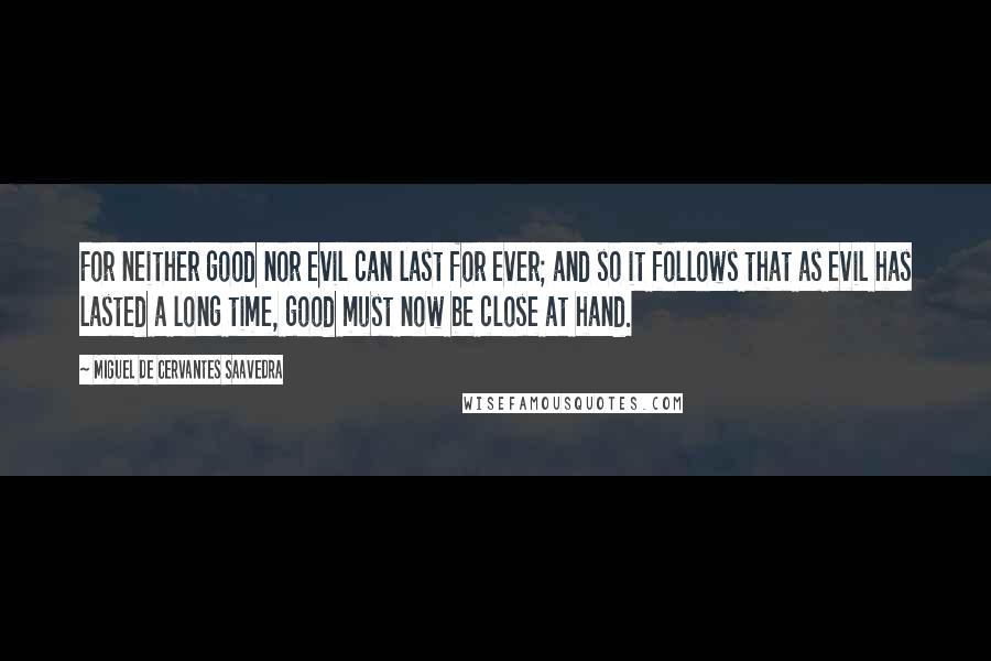 Miguel De Cervantes Saavedra Quotes: For neither good nor evil can last for ever; and so it follows that as evil has lasted a long time, good must now be close at hand.