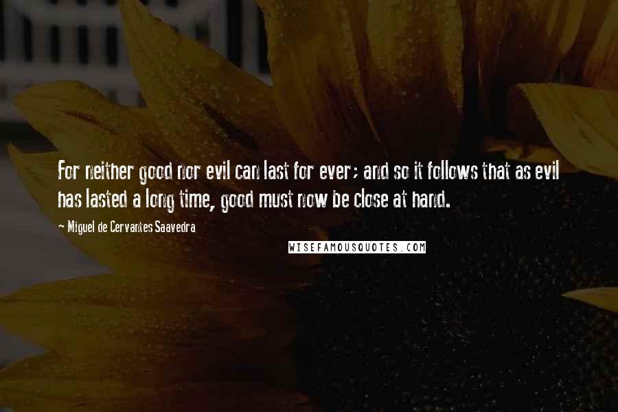 Miguel De Cervantes Saavedra Quotes: For neither good nor evil can last for ever; and so it follows that as evil has lasted a long time, good must now be close at hand.