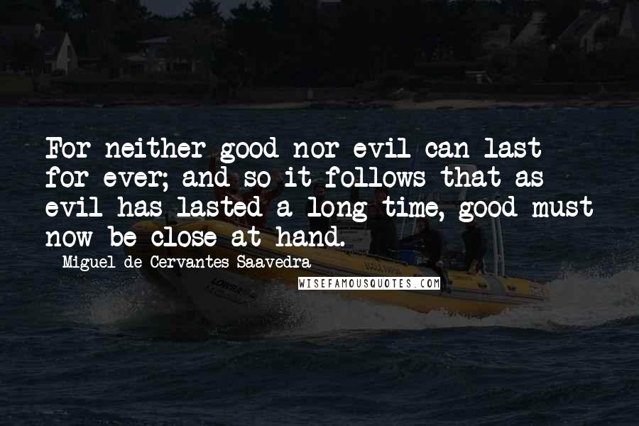 Miguel De Cervantes Saavedra Quotes: For neither good nor evil can last for ever; and so it follows that as evil has lasted a long time, good must now be close at hand.