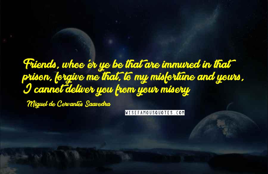 Miguel De Cervantes Saavedra Quotes: Friends, whoe'er ye be that are immured in that prison, forgive me that, to my misfortune and yours, I cannot deliver you from your misery;