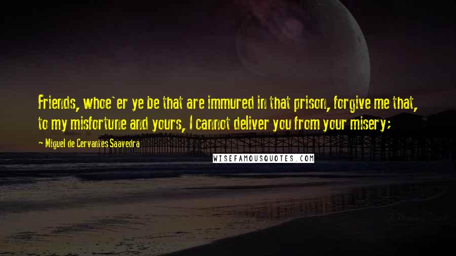 Miguel De Cervantes Saavedra Quotes: Friends, whoe'er ye be that are immured in that prison, forgive me that, to my misfortune and yours, I cannot deliver you from your misery;