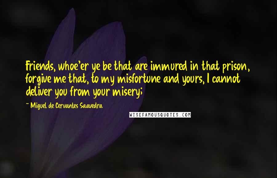 Miguel De Cervantes Saavedra Quotes: Friends, whoe'er ye be that are immured in that prison, forgive me that, to my misfortune and yours, I cannot deliver you from your misery;