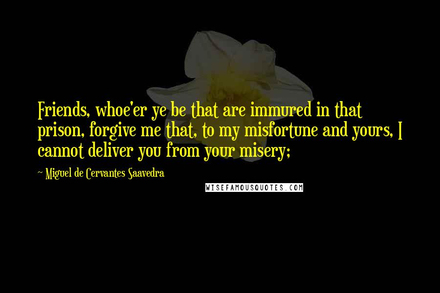 Miguel De Cervantes Saavedra Quotes: Friends, whoe'er ye be that are immured in that prison, forgive me that, to my misfortune and yours, I cannot deliver you from your misery;