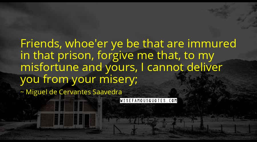 Miguel De Cervantes Saavedra Quotes: Friends, whoe'er ye be that are immured in that prison, forgive me that, to my misfortune and yours, I cannot deliver you from your misery;