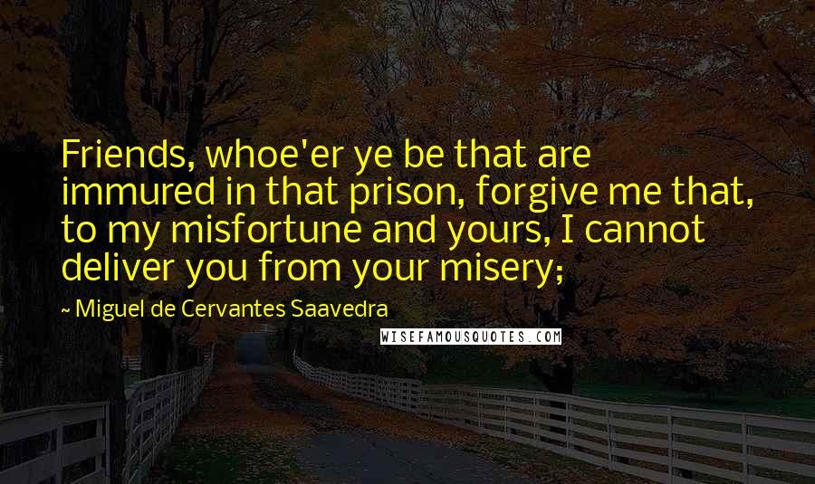 Miguel De Cervantes Saavedra Quotes: Friends, whoe'er ye be that are immured in that prison, forgive me that, to my misfortune and yours, I cannot deliver you from your misery;