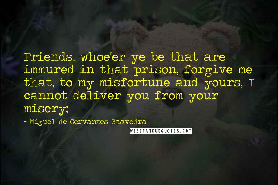 Miguel De Cervantes Saavedra Quotes: Friends, whoe'er ye be that are immured in that prison, forgive me that, to my misfortune and yours, I cannot deliver you from your misery;