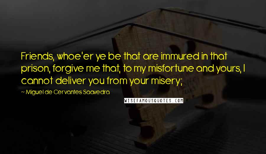 Miguel De Cervantes Saavedra Quotes: Friends, whoe'er ye be that are immured in that prison, forgive me that, to my misfortune and yours, I cannot deliver you from your misery;