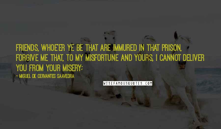 Miguel De Cervantes Saavedra Quotes: Friends, whoe'er ye be that are immured in that prison, forgive me that, to my misfortune and yours, I cannot deliver you from your misery;