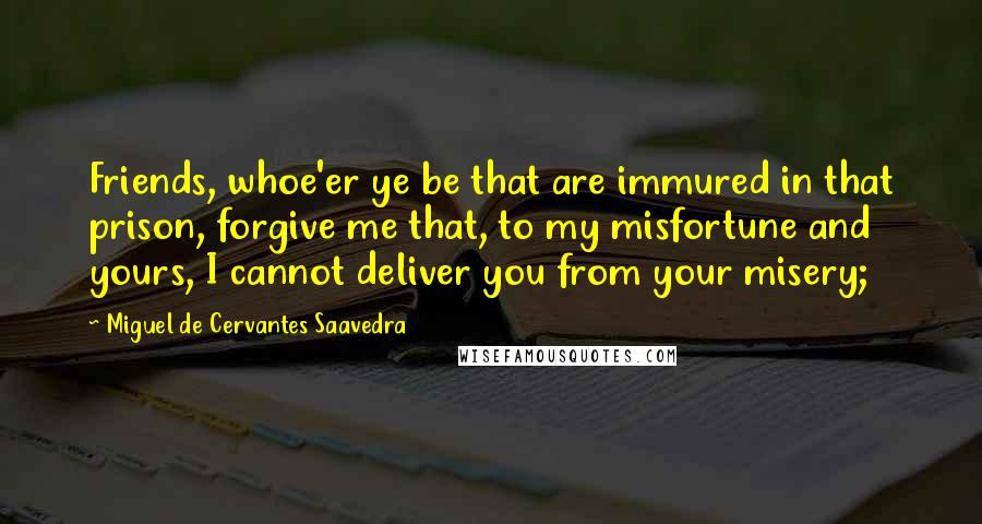 Miguel De Cervantes Saavedra Quotes: Friends, whoe'er ye be that are immured in that prison, forgive me that, to my misfortune and yours, I cannot deliver you from your misery;