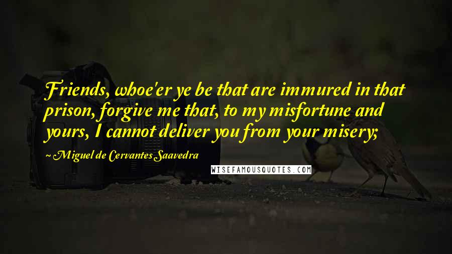 Miguel De Cervantes Saavedra Quotes: Friends, whoe'er ye be that are immured in that prison, forgive me that, to my misfortune and yours, I cannot deliver you from your misery;