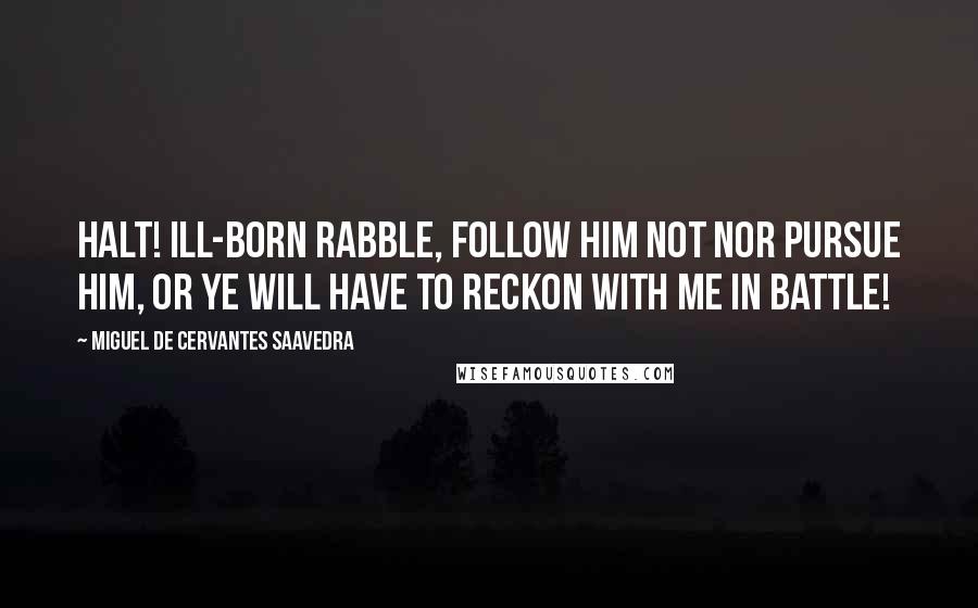 Miguel De Cervantes Saavedra Quotes: Halt! ill-born rabble, follow him not nor pursue him, or ye will have to reckon with me in battle!