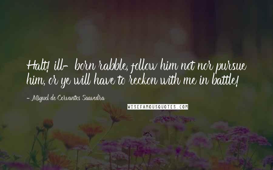 Miguel De Cervantes Saavedra Quotes: Halt! ill-born rabble, follow him not nor pursue him, or ye will have to reckon with me in battle!