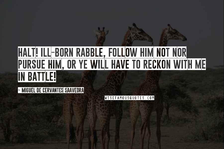 Miguel De Cervantes Saavedra Quotes: Halt! ill-born rabble, follow him not nor pursue him, or ye will have to reckon with me in battle!