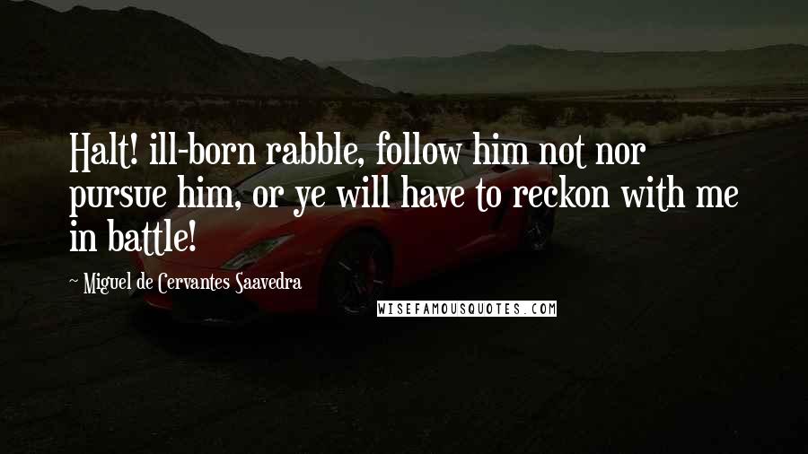 Miguel De Cervantes Saavedra Quotes: Halt! ill-born rabble, follow him not nor pursue him, or ye will have to reckon with me in battle!
