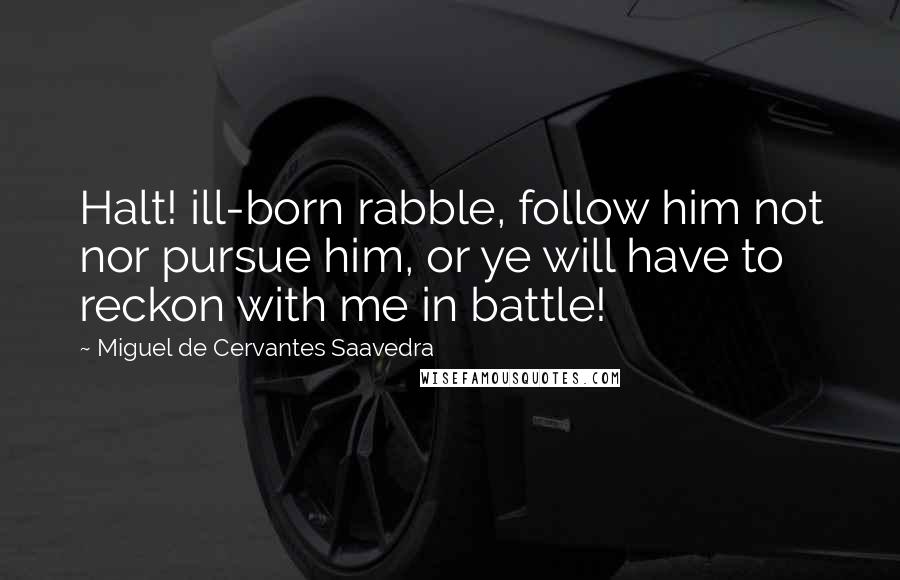 Miguel De Cervantes Saavedra Quotes: Halt! ill-born rabble, follow him not nor pursue him, or ye will have to reckon with me in battle!
