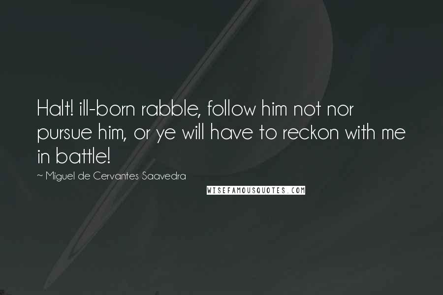 Miguel De Cervantes Saavedra Quotes: Halt! ill-born rabble, follow him not nor pursue him, or ye will have to reckon with me in battle!
