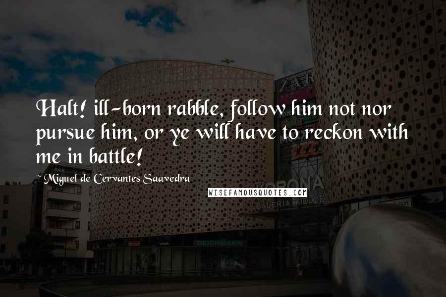 Miguel De Cervantes Saavedra Quotes: Halt! ill-born rabble, follow him not nor pursue him, or ye will have to reckon with me in battle!
