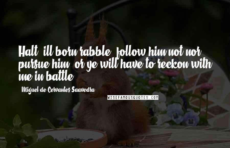 Miguel De Cervantes Saavedra Quotes: Halt! ill-born rabble, follow him not nor pursue him, or ye will have to reckon with me in battle!