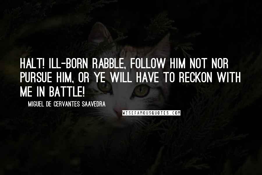 Miguel De Cervantes Saavedra Quotes: Halt! ill-born rabble, follow him not nor pursue him, or ye will have to reckon with me in battle!
