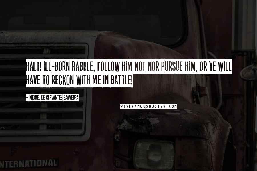 Miguel De Cervantes Saavedra Quotes: Halt! ill-born rabble, follow him not nor pursue him, or ye will have to reckon with me in battle!