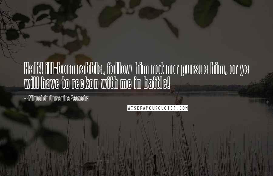 Miguel De Cervantes Saavedra Quotes: Halt! ill-born rabble, follow him not nor pursue him, or ye will have to reckon with me in battle!