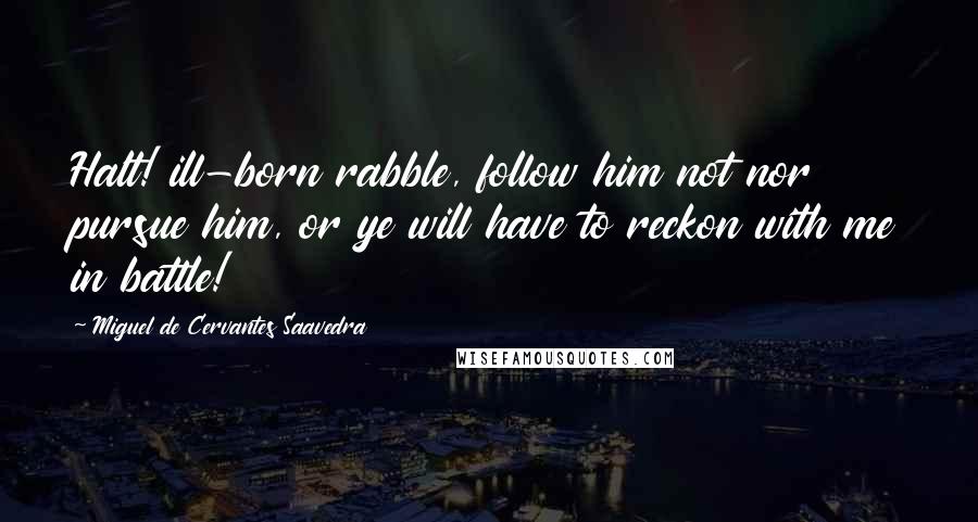 Miguel De Cervantes Saavedra Quotes: Halt! ill-born rabble, follow him not nor pursue him, or ye will have to reckon with me in battle!