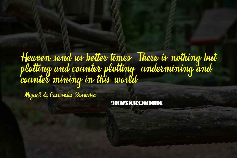 Miguel De Cervantes Saavedra Quotes: Heaven send us better times! There is nothing but plotting and counter-plotting, undermining and counter-mining in this world.