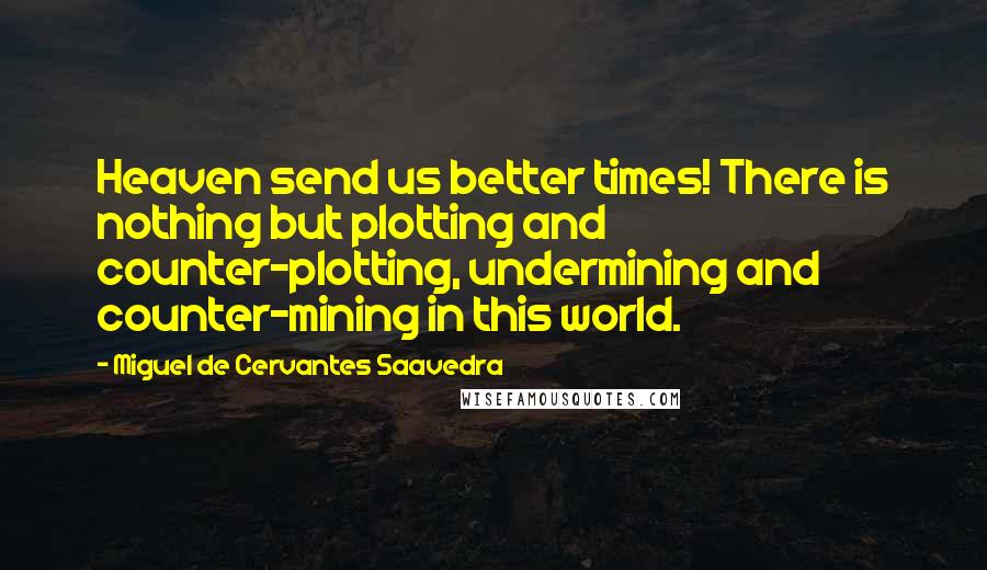 Miguel De Cervantes Saavedra Quotes: Heaven send us better times! There is nothing but plotting and counter-plotting, undermining and counter-mining in this world.