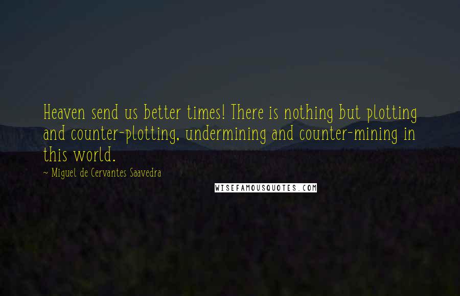 Miguel De Cervantes Saavedra Quotes: Heaven send us better times! There is nothing but plotting and counter-plotting, undermining and counter-mining in this world.