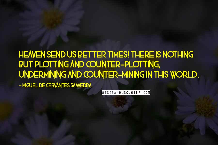 Miguel De Cervantes Saavedra Quotes: Heaven send us better times! There is nothing but plotting and counter-plotting, undermining and counter-mining in this world.