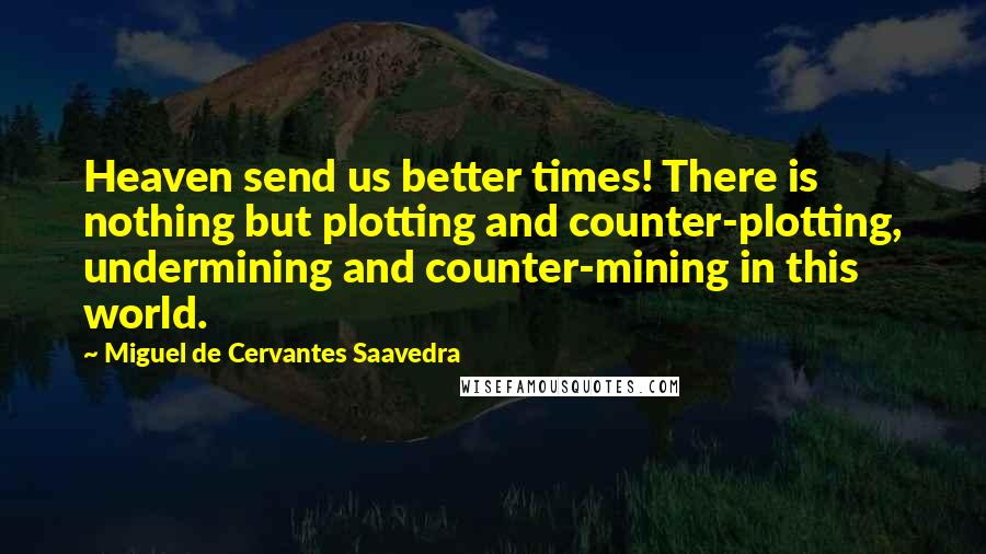 Miguel De Cervantes Saavedra Quotes: Heaven send us better times! There is nothing but plotting and counter-plotting, undermining and counter-mining in this world.