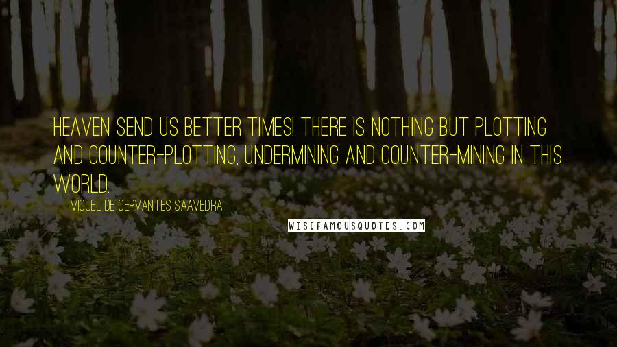 Miguel De Cervantes Saavedra Quotes: Heaven send us better times! There is nothing but plotting and counter-plotting, undermining and counter-mining in this world.