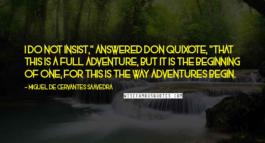 Miguel De Cervantes Saavedra Quotes: I do not insist," answered Don Quixote, "that this is a full adventure, but it is the beginning of one, for this is the way adventures begin.