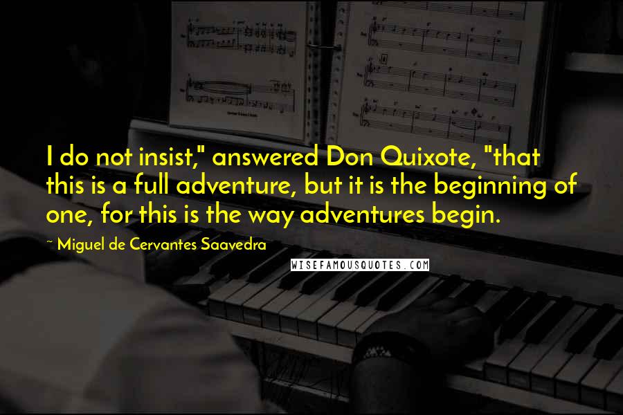 Miguel De Cervantes Saavedra Quotes: I do not insist," answered Don Quixote, "that this is a full adventure, but it is the beginning of one, for this is the way adventures begin.