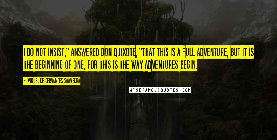 Miguel De Cervantes Saavedra Quotes: I do not insist," answered Don Quixote, "that this is a full adventure, but it is the beginning of one, for this is the way adventures begin.